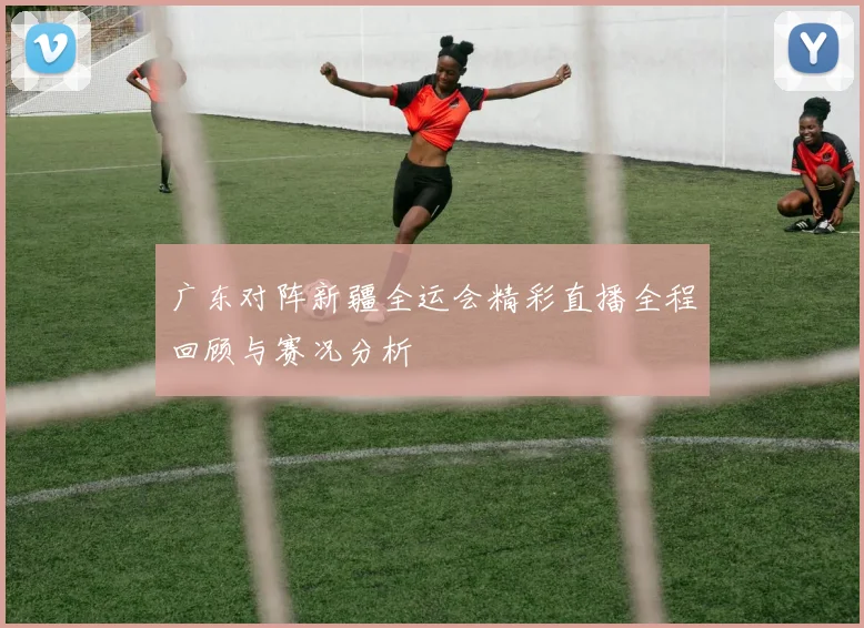 广东对阵新疆全运会精彩直播全程回顾与赛况分析
