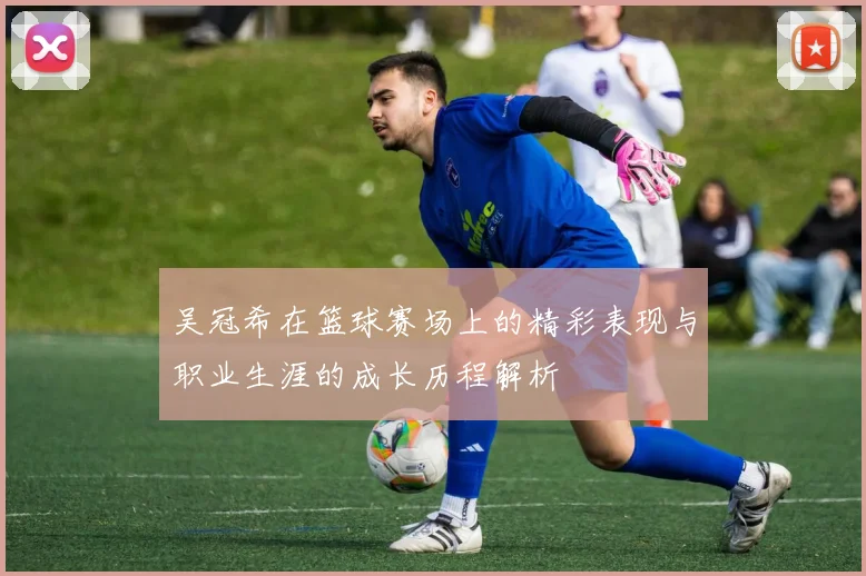 吴冠希在篮球赛场上的精彩表现与职业生涯的成长历程解析