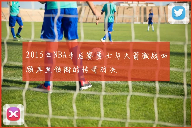 2015年NBA季后赛勇士与火箭激战回顾库里领衔的传奇对决