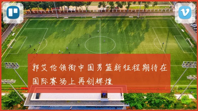 郭艾伦领衔中国男篮新征程期待在国际赛场上再创辉煌
