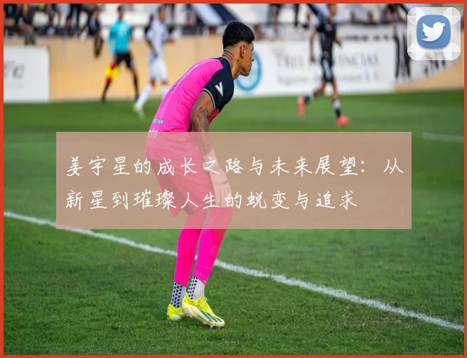 姜宇星的成长之路与未来展望：从新星到璀璨人生的蜕变与追求