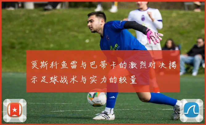 莫斯科鱼雷与巴蒂卡的激烈对决揭示足球战术与实力的较量