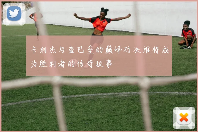 卡利杰与查巴垒的巅峰对决谁将成为胜利者的传奇故事