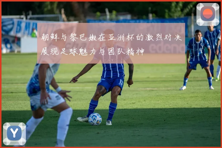 朝鲜与黎巴嫩在亚洲杯的激烈对决展现足球魅力与团队精神