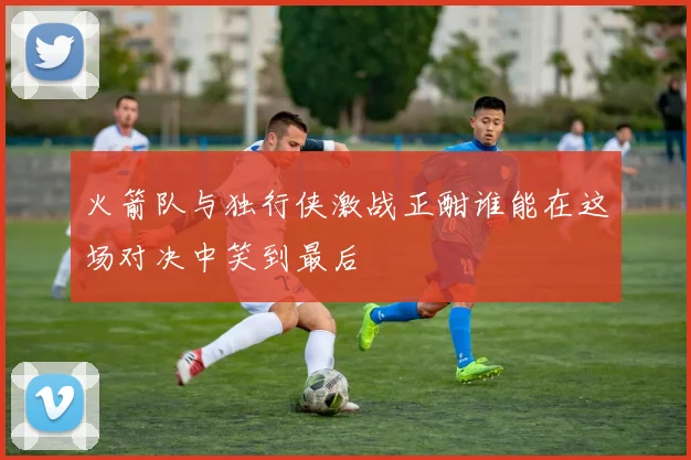 火箭队与独行侠激战正酣谁能在这场对决中笑到最后