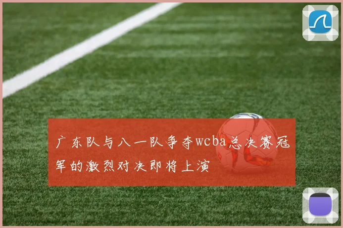 广东队与八一队争夺wcba总决赛冠军的激烈对决即将上演