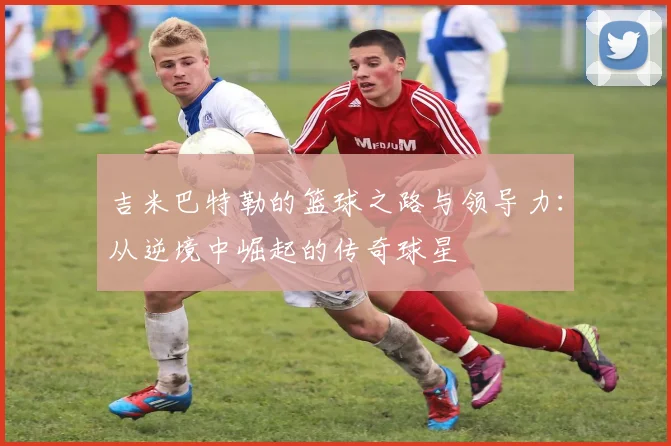 吉米巴特勒的篮球之路与领导力：从逆境中崛起的传奇球星