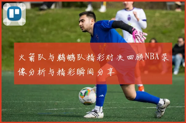火箭队与鹈鹕队精彩对决回顾NBA录像分析与精彩瞬间分享
