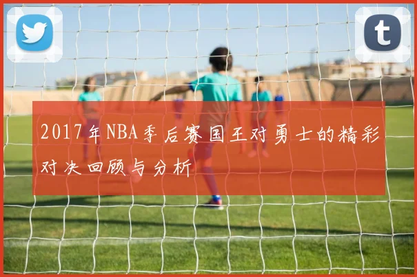 2017年NBA季后赛国王对勇士的精彩对决回顾与分析