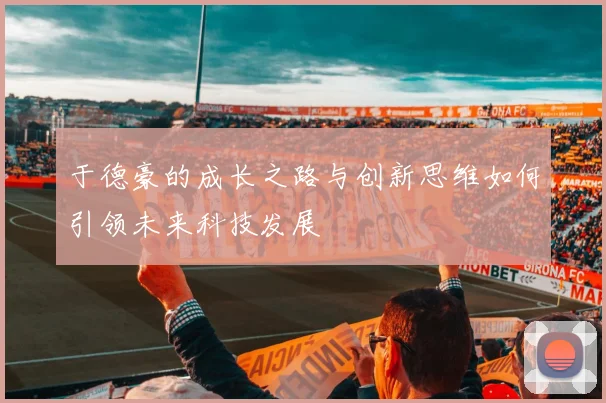 于德豪的成长之路与创新思维如何引领未来科技发展