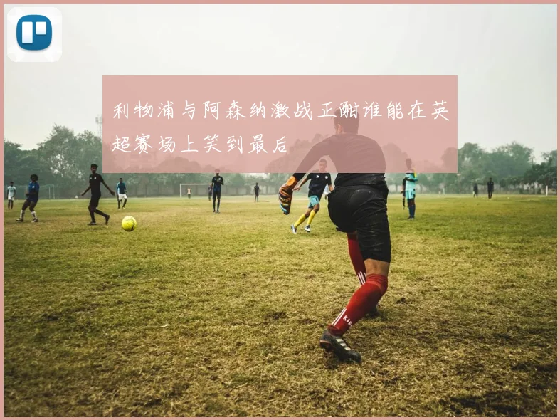 利物浦与阿森纳激战正酣谁能在英超赛场上笑到最后