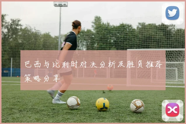 巴西与比利时对决分析及胜负推荐策略分享