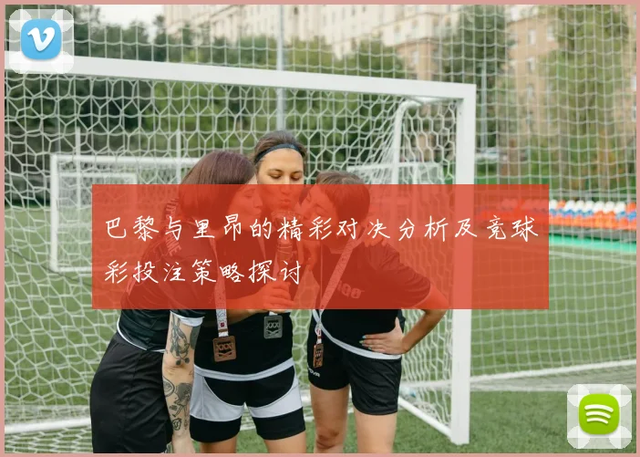 巴黎与里昂的精彩对决分析及竞球彩投注策略探讨