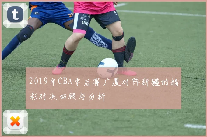 2019年CBA季后赛广厦对阵新疆的精彩对决回顾与分析