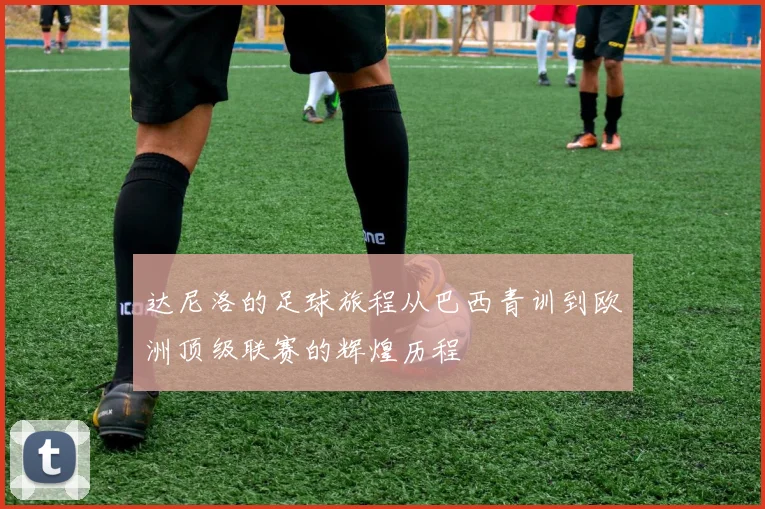 达尼洛的足球旅程从巴西青训到欧洲顶级联赛的辉煌历程