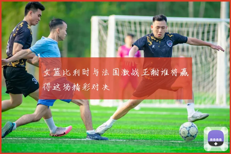 女篮比利时与法国激战正酣谁将赢得这场精彩对决
