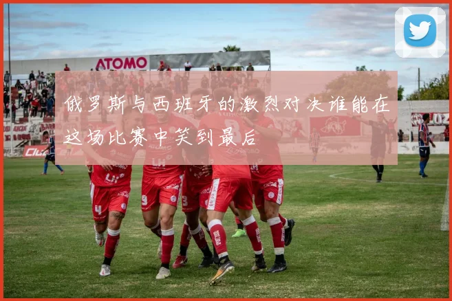 俄罗斯与西班牙的激烈对决谁能在这场比赛中笑到最后