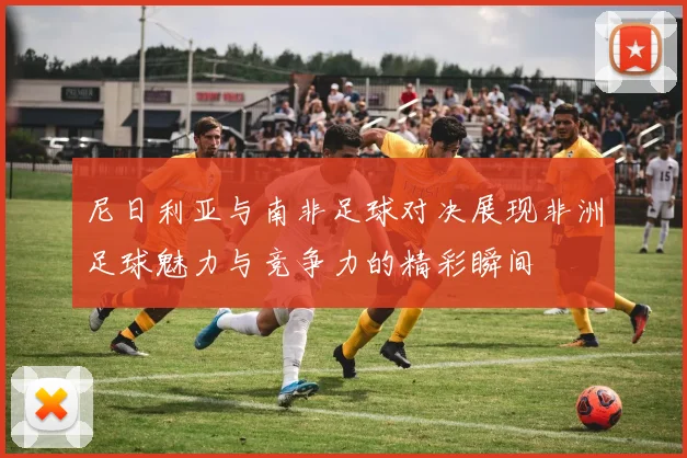 尼日利亚与南非足球对决展现非洲足球魅力与竞争力的精彩瞬间