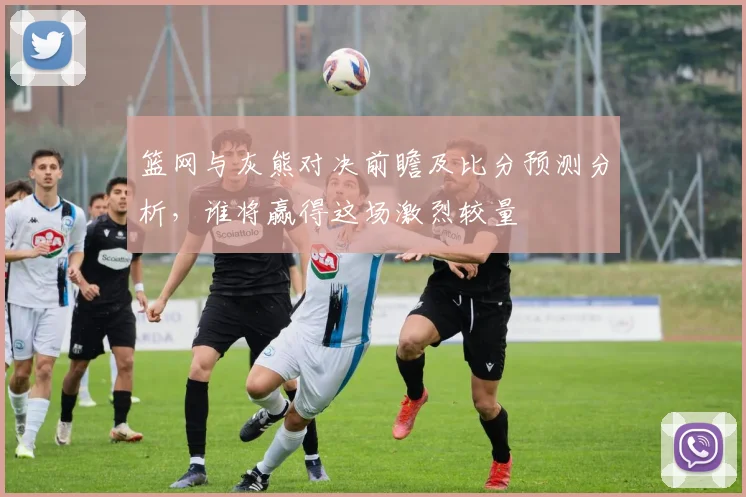 篮网与灰熊对决前瞻及比分预测分析，谁将赢得这场激烈较量