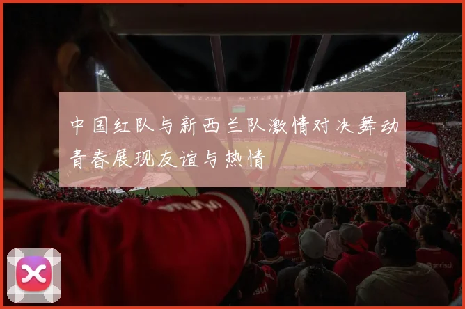 中国红队与新西兰队激情对决舞动青春展现友谊与热情