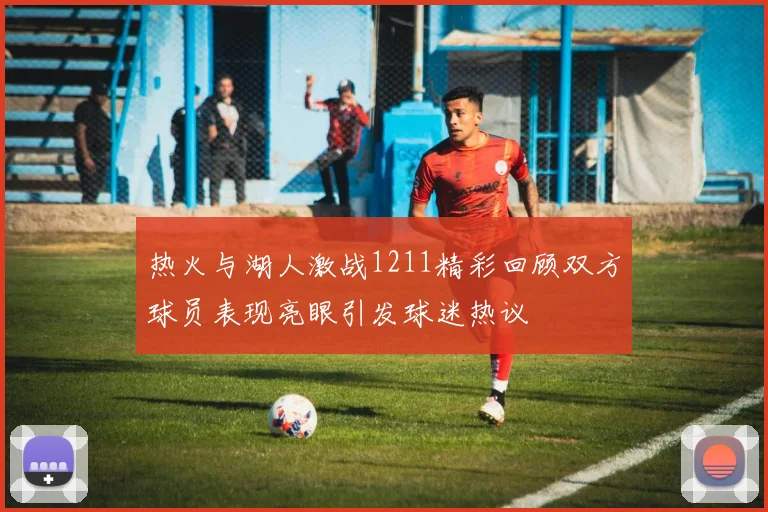热火与湖人激战1211精彩回顾双方球员表现亮眼引发球迷热议