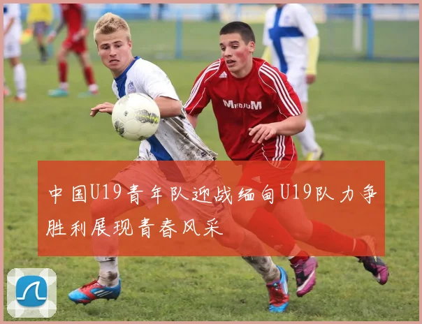 中国U19青年队迎战缅甸U19队力争胜利展现青春风采