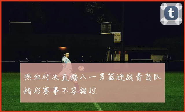 热血对决直播八一男篮迎战青岛队精彩赛事不容错过