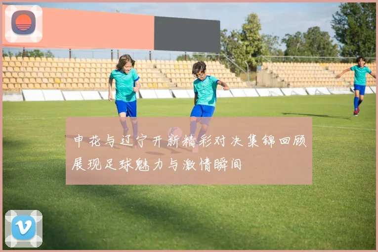 申花与辽宁开新精彩对决集锦回顾展现足球魅力与激情瞬间