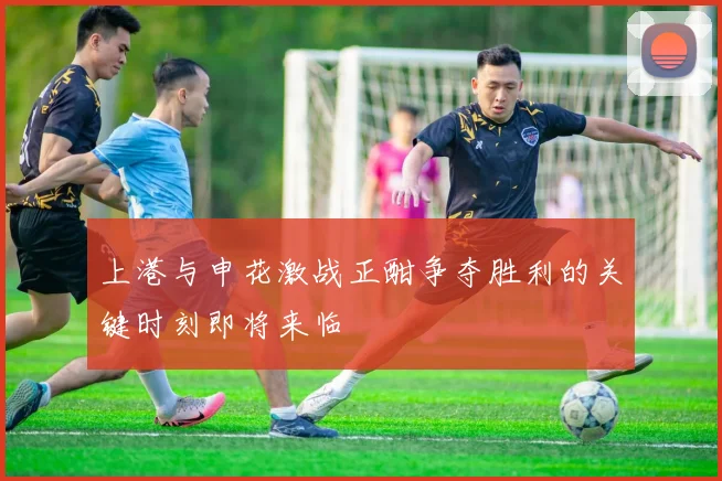 上港与申花激战正酣争夺胜利的关键时刻即将来临