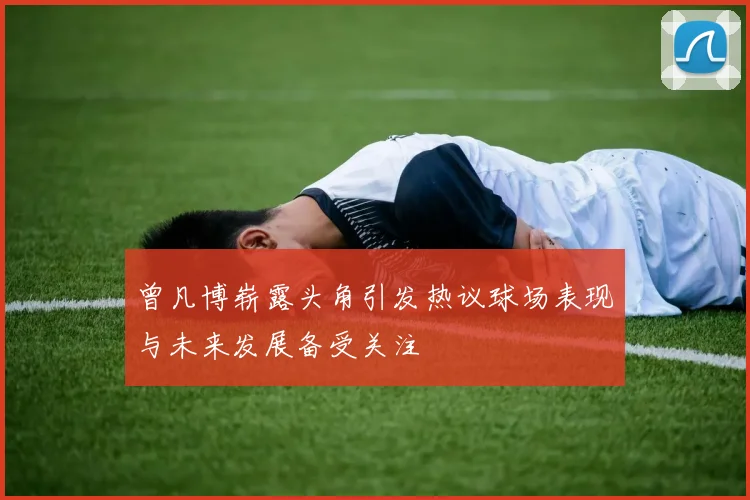 曾凡博崭露头角引发热议球场表现与未来发展备受关注