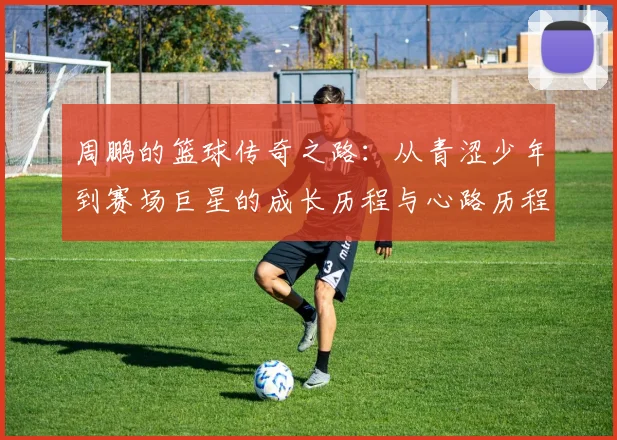 周鹏的篮球传奇之路：从青涩少年到赛场巨星的成长历程与心路历程
